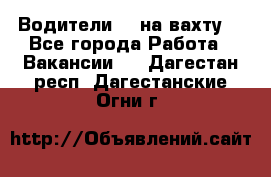 Водители BC на вахту. - Все города Работа » Вакансии   . Дагестан респ.,Дагестанские Огни г.